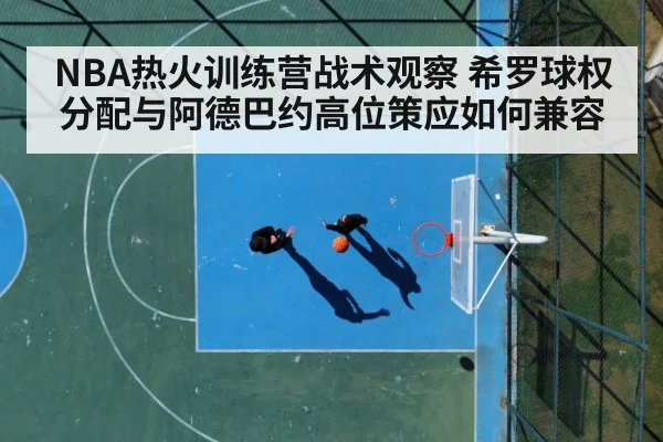 NBA热火训练营战术观察 希罗球权分配与阿德巴约高位策应如何兼容