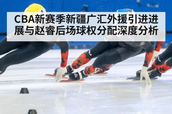CBA新赛季新疆广汇外援引进进展与赵睿后场球权分配深度分析