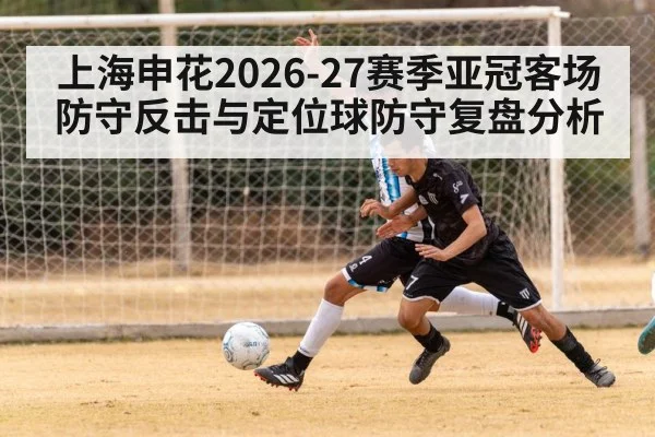 上海申花2026-27赛季亚冠客场防守反击与定位球防守复盘分析