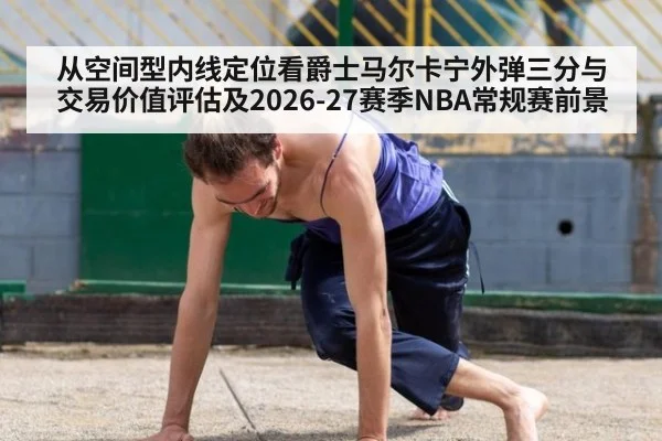 从空间型内线定位看爵士马尔卡宁外弹三分与交易价值评估及2026-27赛季NBA常规赛前景